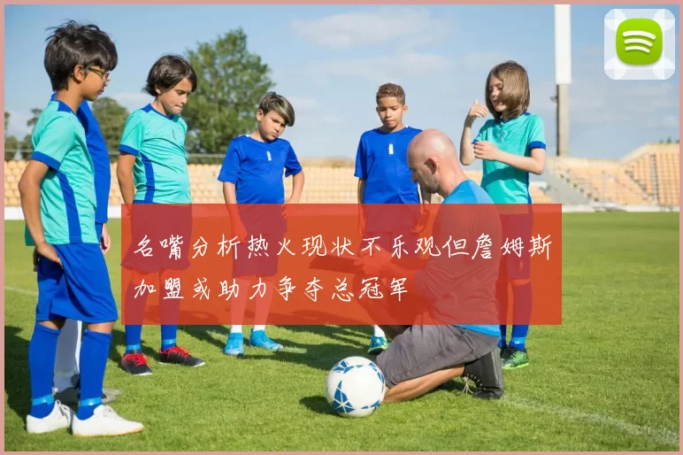 名嘴分析热火现状不乐观但詹姆斯加盟或助力争夺总冠军