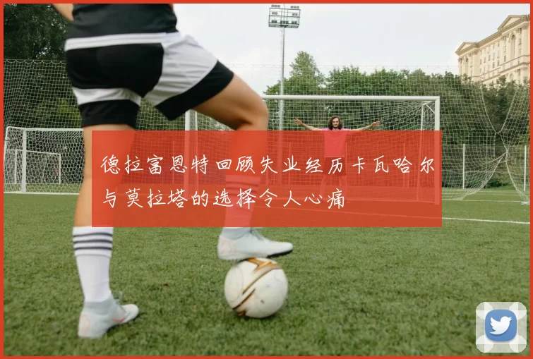 德拉富恩特回顾失业经历卡瓦哈尔与莫拉塔的选择令人心痛