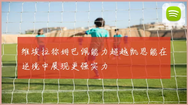 维埃拉称姆巴佩能力超越凯恩能在逆境中展现更强实力
