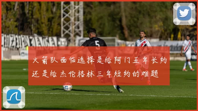 火箭队面临选择是给阿门五年长约还是给杰伦格林三年短约的难题