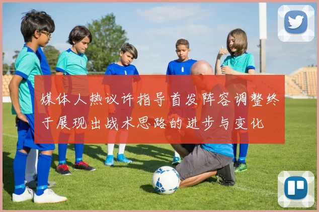 媒体人热议许指导首发阵容调整终于展现出战术思路的进步与变化