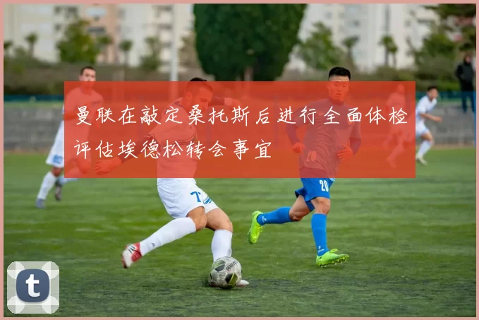 曼联在敲定桑托斯后进行全面体检评估埃德松转会事宜