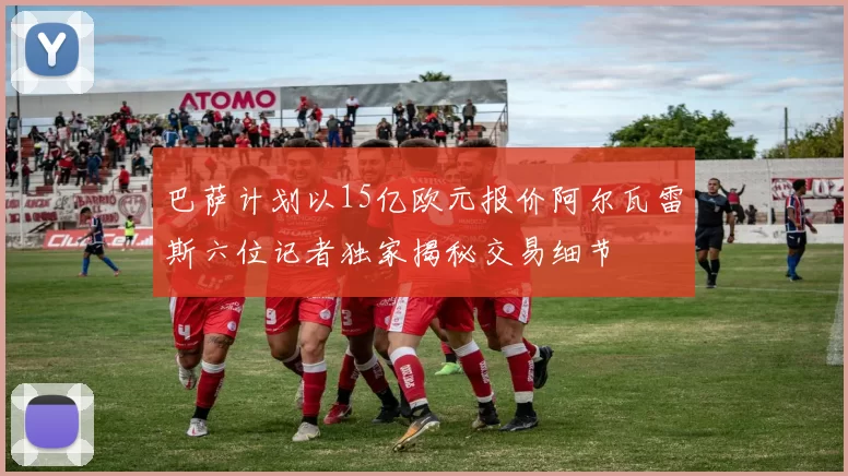 巴萨计划以15亿欧元报价阿尔瓦雷斯六位记者独家揭秘交易细节
