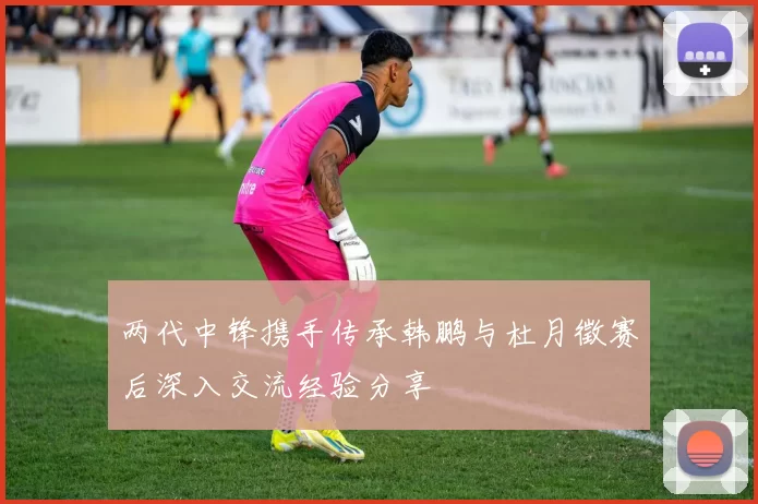 两代中锋携手传承韩鹏与杜月徵赛后深入交流经验分享
