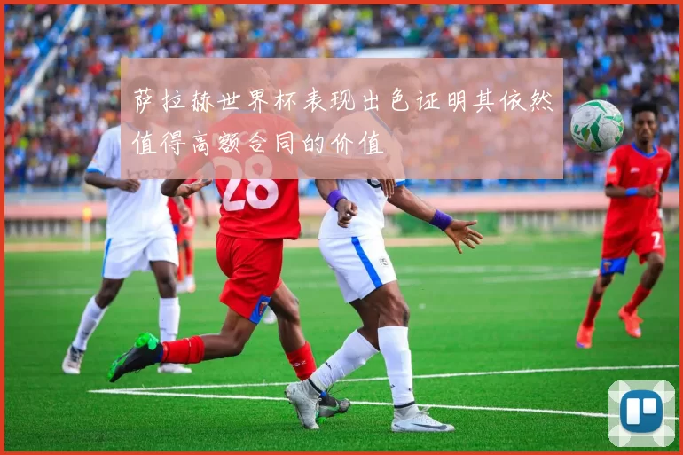 萨拉赫世界杯表现出色证明其依然值得高额合同的价值