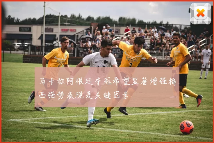 马卡称阿根廷夺冠希望显著增强梅西强势表现是关键因素