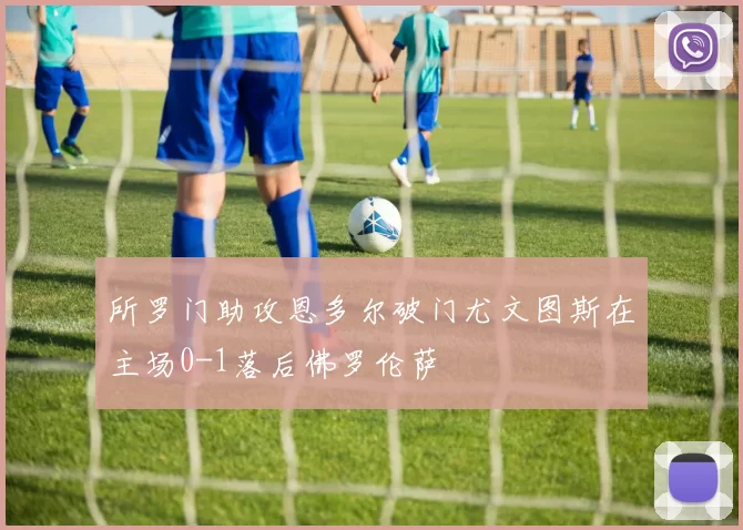 所罗门助攻恩多尔破门尤文图斯在主场0-1落后佛罗伦萨