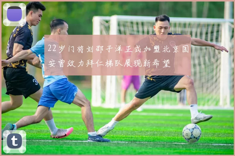 22岁门将刘邵子洋正式加盟北京国安曾效力拜仁梯队展现新希望