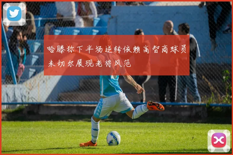 哈滕称下半场逆转依赖高智商球员米切尔展现老将风范