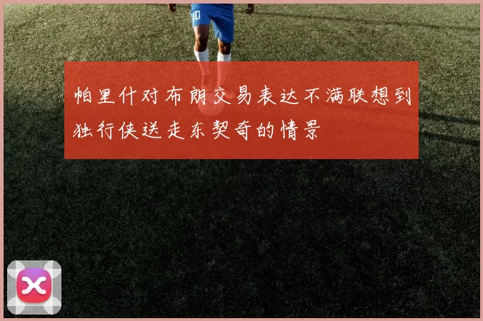 帕里什对布朗交易表达不满联想到独行侠送走东契奇的情景