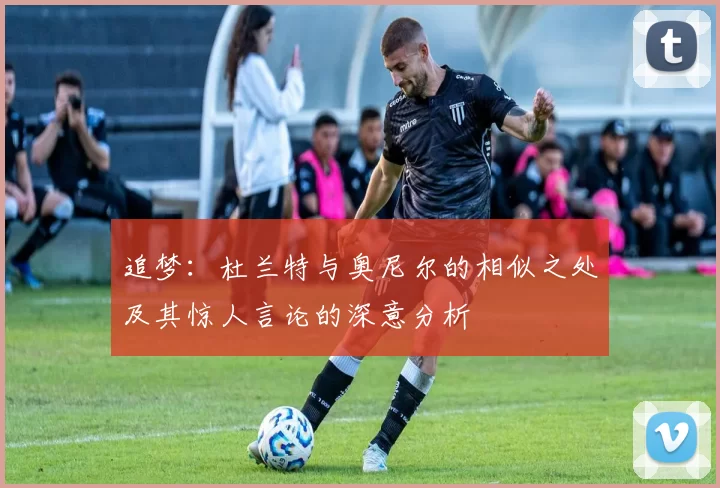 追梦：杜兰特与奥尼尔的相似之处及其惊人言论的深意分析