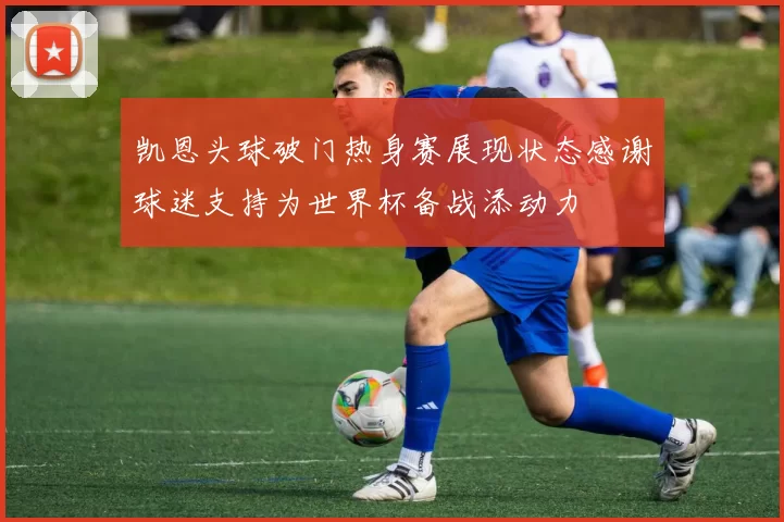 凯恩头球破门热身赛展现状态感谢球迷支持为世界杯备战添动力